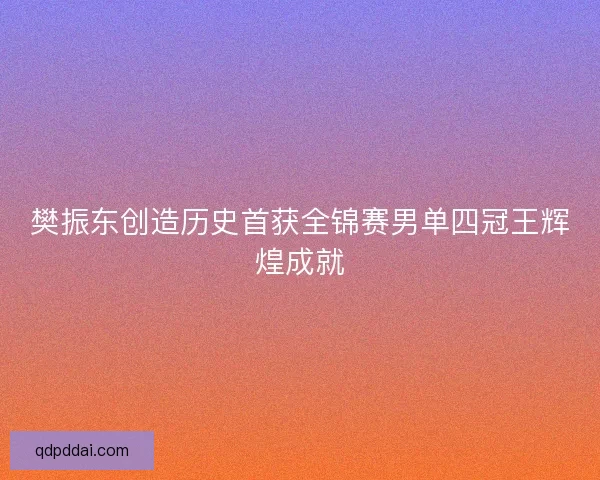 樊振东创造历史首获全锦赛男单四冠王辉煌成就