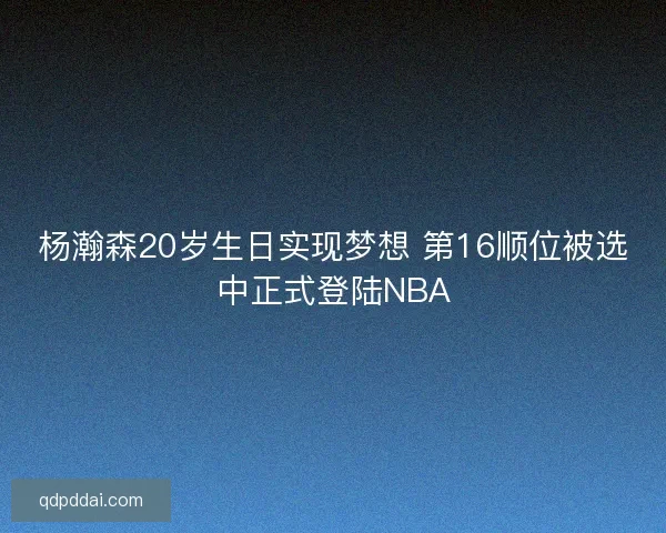 杨瀚森20岁生日实现梦想 第16顺位被选中正式登陆NBA