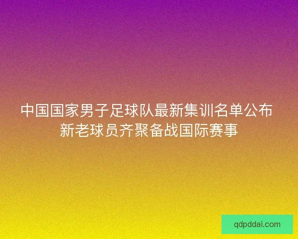 中国国家男子足球队最新集训名单公布 新老球员齐聚备战国际赛事