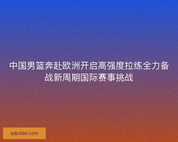中国男篮奔赴欧洲开启高强度拉练全力备战新周期国际赛事挑战