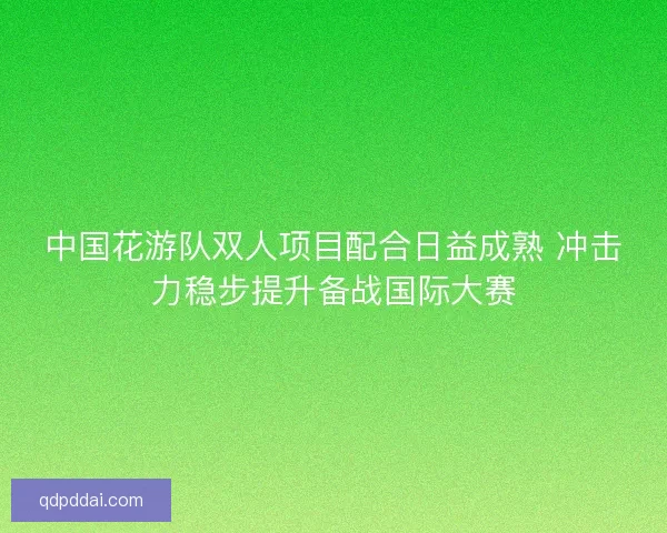 中国花游队双人项目配合日益成熟 冲击力稳步提升备战国际大赛